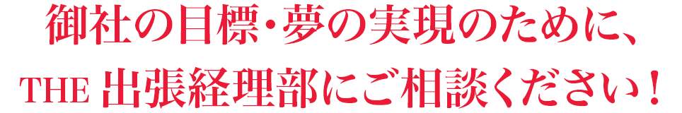 御社の目標・夢の実現のために、THE 出張経理部にご相談ください！